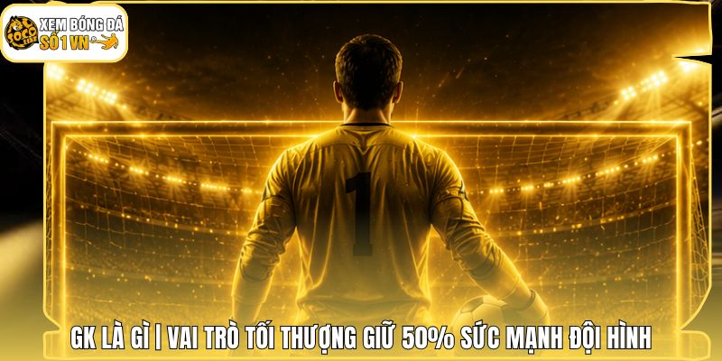 GK Là Gì | Vai Trò Tối Thượng Giữ 50% Sức Mạnh Đội Hình